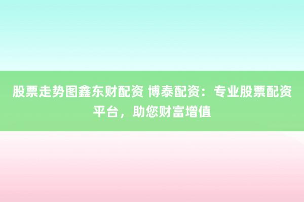 股票走势图鑫东财配资 博泰配资：专业股票配资平台，助您财富增值