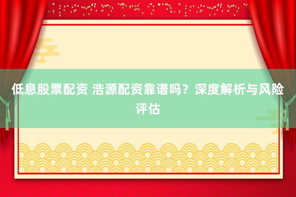 低息股票配资 浩源配资靠谱吗？深度解析与风险评估