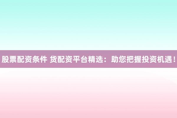 股票配资条件 货配资平台精选：助您把握投资机遇！