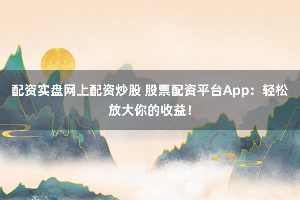 配资实盘网上配资炒股 股票配资平台App：轻松放大你的收益！