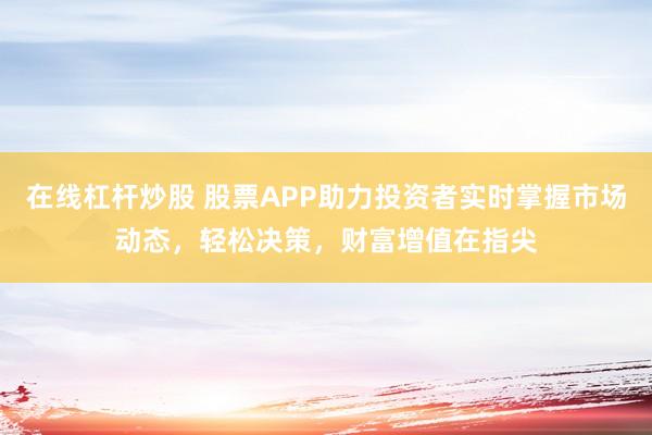 在线杠杆炒股 股票APP助力投资者实时掌握市场动态，轻松决策，财富增值在指尖