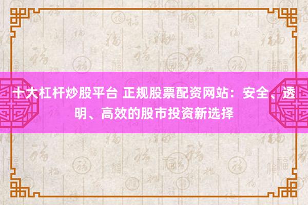 十大杠杆炒股平台 正规股票配资网站：安全、透明、高效的股市投资新选择