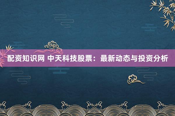 配资知识网 中天科技股票：最新动态与投资分析