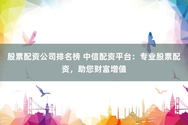 股票配资公司排名榜 中信配资平台：专业股票配资，助您财富增值