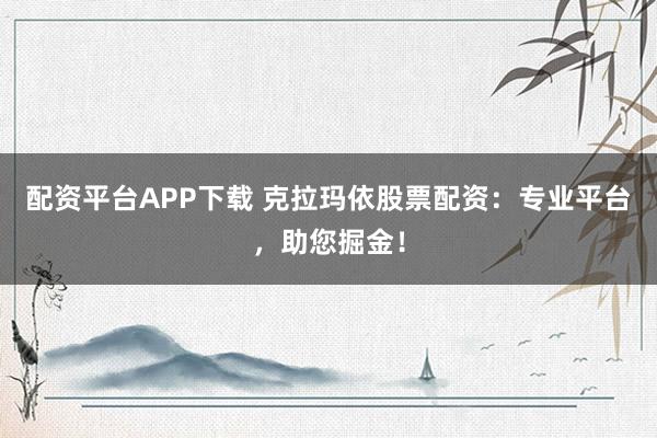 配资平台APP下载 克拉玛依股票配资：专业平台，助您掘金！