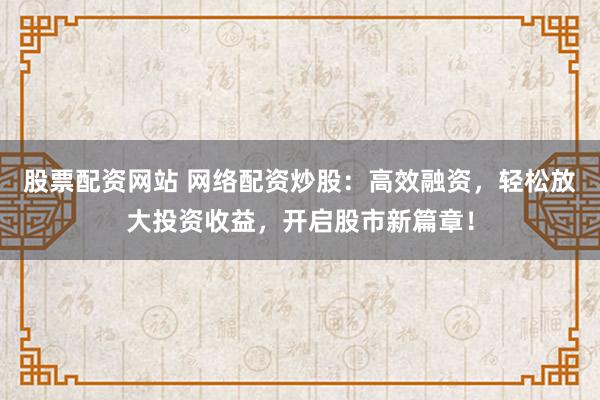 股票配资网站 网络配资炒股：高效融资，轻松放大投资收益，开启股市新篇章！