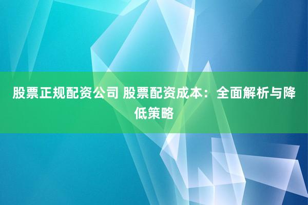 股票正规配资公司 股票配资成本：全面解析与降低策略