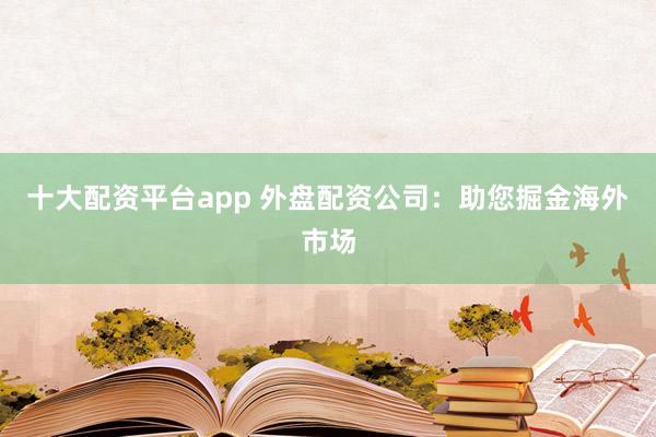 十大配资平台app 外盘配资公司：助您掘金海外市场