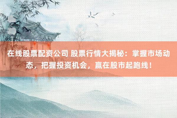 在线股票配资公司 股票行情大揭秘：掌握市场动态，把握投资机会，赢在股市起跑线！