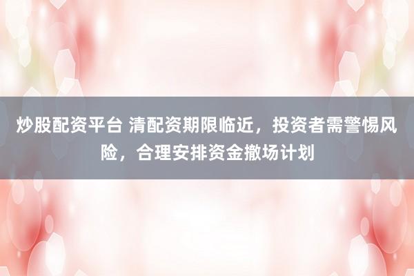 炒股配资平台 清配资期限临近，投资者需警惕风险，合理安排资金撤场计划