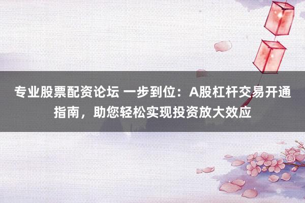 专业股票配资论坛 一步到位：A股杠杆交易开通指南，助您轻松实现投资放大效应