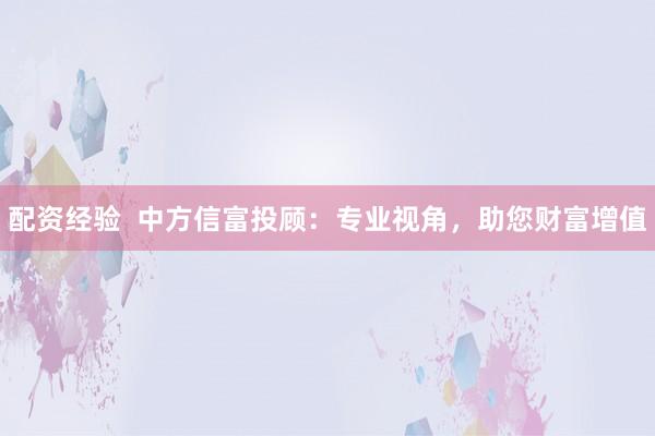 配资经验  中方信富投顾：专业视角，助您财富增值