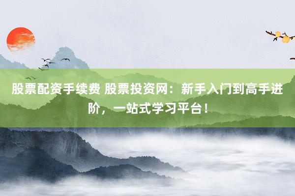 股票配资手续费 股票投资网：新手入门到高手进阶，一站式学习平台！