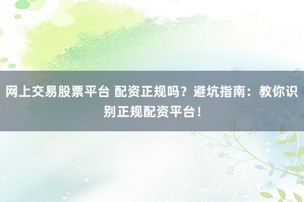 网上交易股票平台 配资正规吗？避坑指南：教你识别正规配资平台！
