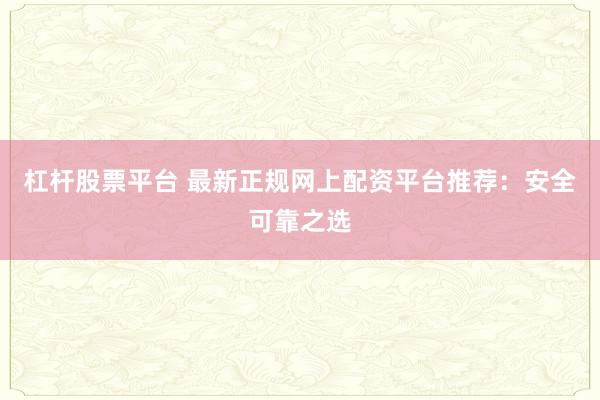 杠杆股票平台 最新正规网上配资平台推荐：安全可靠之选