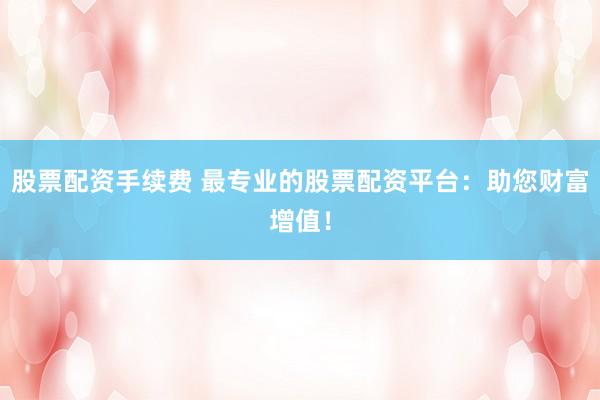 股票配资手续费 最专业的股票配资平台：助您财富增值！