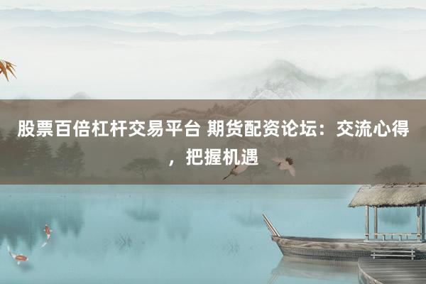 股票百倍杠杆交易平台 期货配资论坛：交流心得，把握机遇