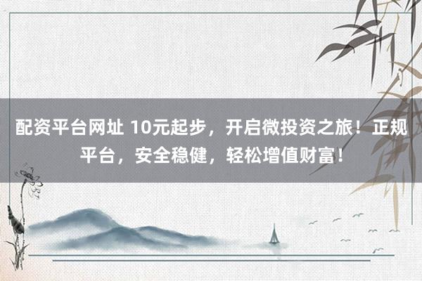 配资平台网址 10元起步，开启微投资之旅！正规平台，安全稳健，轻松增值财富！