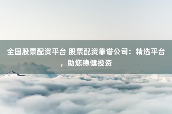 全国股票配资平台 股票配资靠谱公司：精选平台，助您稳健投资