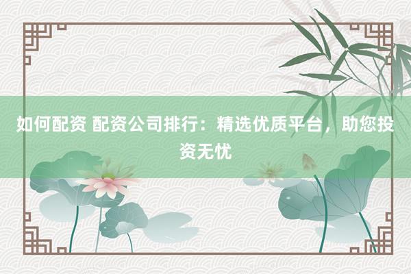 如何配资 配资公司排行：精选优质平台，助您投资无忧