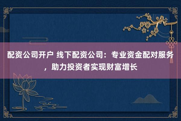 配资公司开户 线下配资公司：专业资金配对服务，助力投资者实现财富增长