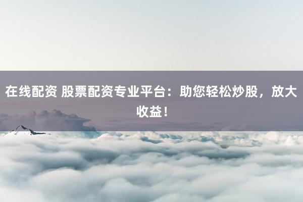 在线配资 股票配资专业平台：助您轻松炒股，放大收益！
