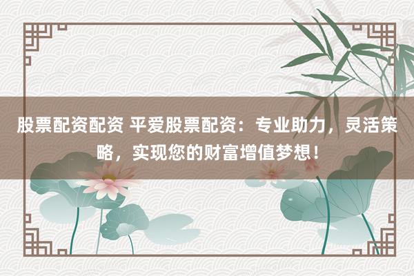 股票配资配资 平爱股票配资：专业助力，灵活策略，实现您的财富增值梦想！