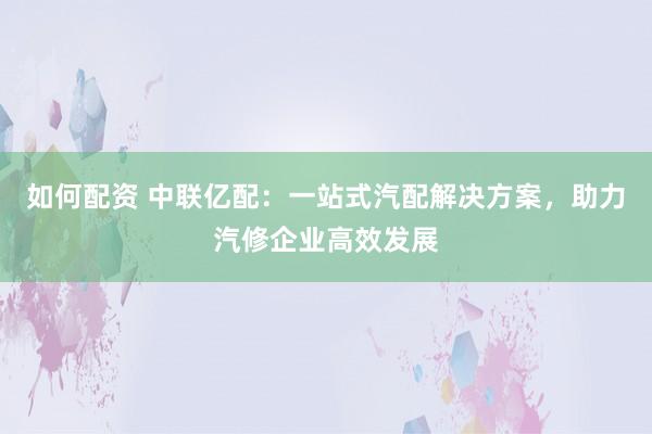如何配资 中联亿配：一站式汽配解决方案，助力汽修企业高效发展