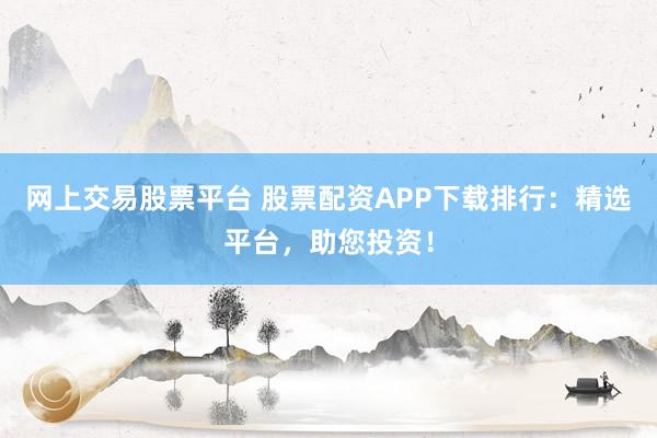网上交易股票平台 股票配资APP下载排行：精选平台，助您投资！