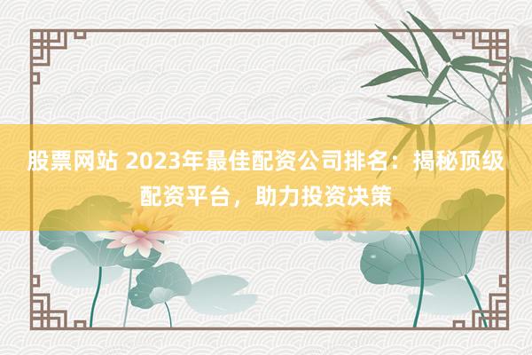 股票网站 2023年最佳配资公司排名：揭秘顶级配资平台，助力投资决策