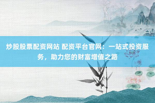 炒股股票配资网站 配资平台官网：一站式投资服务，助力您的财富增值之路