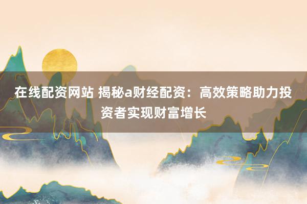 在线配资网站 揭秘a财经配资：高效策略助力投资者实现财富增长