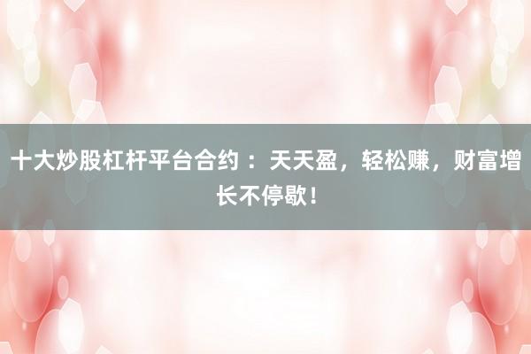 十大炒股杠杆平台合约 ：天天盈，轻松赚，财富增长不停歇！