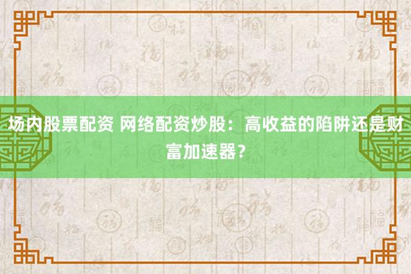 场内股票配资 网络配资炒股：高收益的陷阱还是财富加速器？