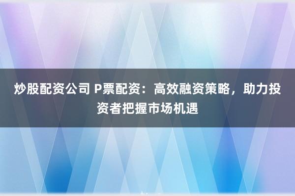 炒股配资公司 P票配资：高效融资策略，助力投资者把握市场机遇