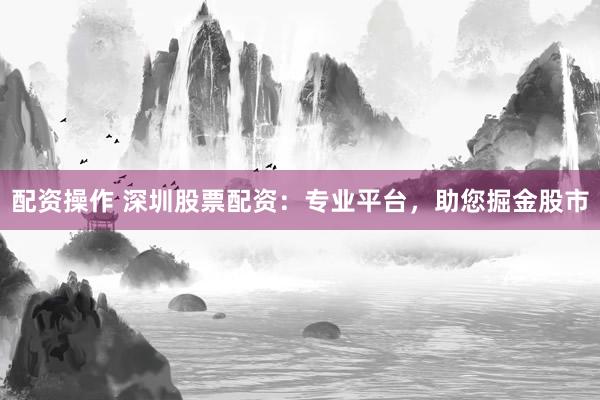 配资操作 深圳股票配资：专业平台，助您掘金股市