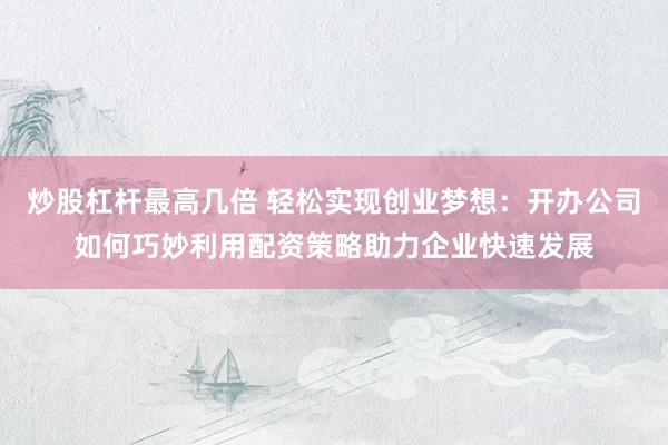 炒股杠杆最高几倍 轻松实现创业梦想：开办公司如何巧妙利用配资策略助力企业快速发展
