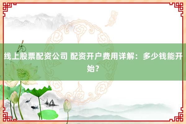 线上股票配资公司 配资开户费用详解：多少钱能开始？