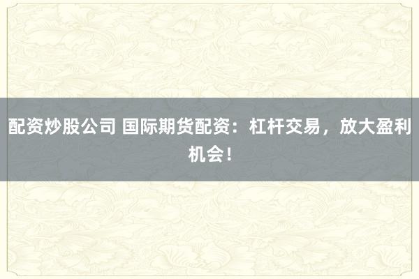 配资炒股公司 国际期货配资：杠杆交易，放大盈利机会！