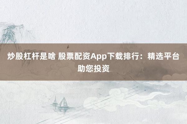 炒股杠杆是啥 股票配资App下载排行：精选平台助您投资