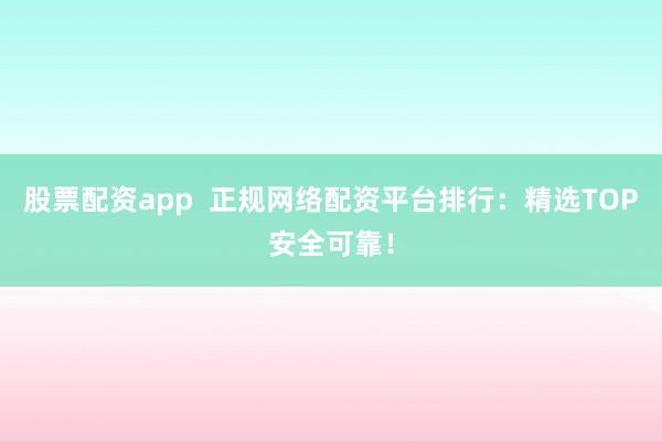 股票配资app  正规网络配资平台排行：精选TOP安全可靠！