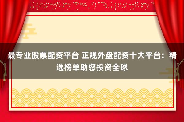 最专业股票配资平台 正规外盘配资十大平台：精选榜单助您投资全球
