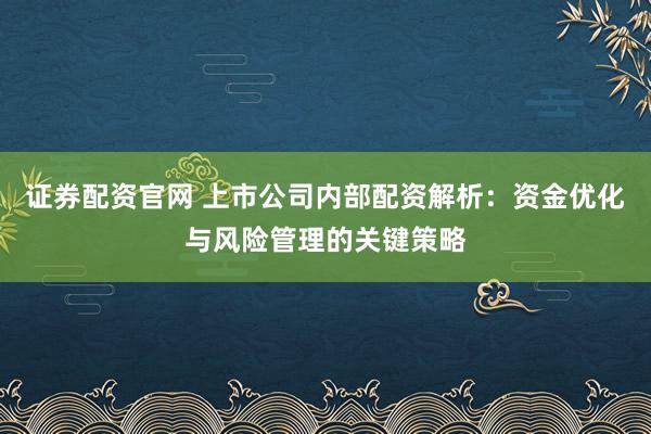 证券配资官网 上市公司内部配资解析：资金优化与风险管理的关键策略