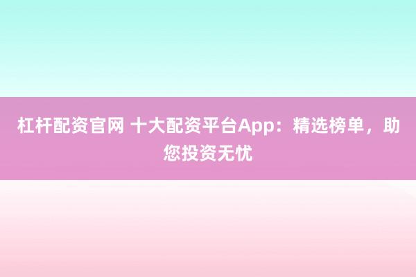 杠杆配资官网 十大配资平台App：精选榜单，助您投资无忧