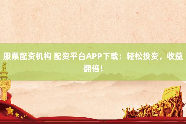股票配资机构 配资平台APP下载：轻松投资，收益翻倍！