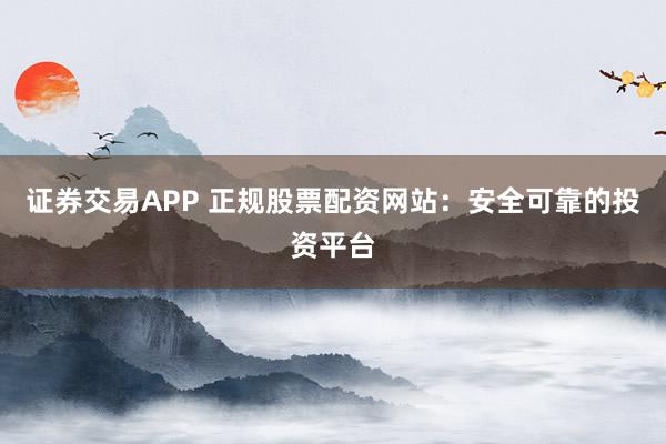 证券交易APP 正规股票配资网站：安全可靠的投资平台