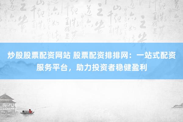 炒股股票配资网站 股票配资排排网：一站式配资服务平台，助力投资者稳健盈利
