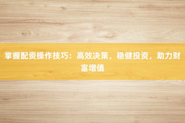 掌握配资操作技巧：高效决策，稳健投资，助力财富增值