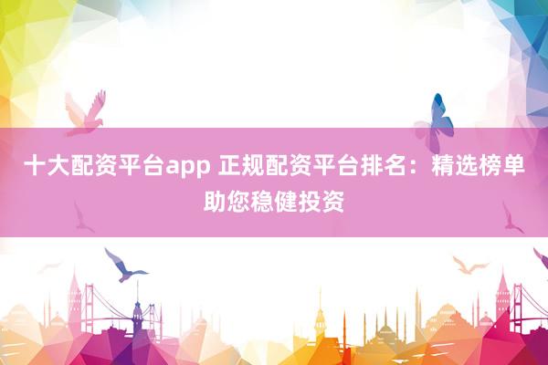 十大配资平台app 正规配资平台排名：精选榜单助您稳健投资