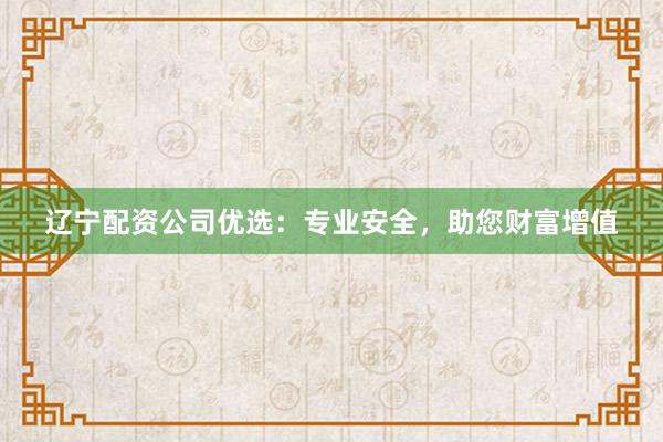 辽宁配资公司优选：专业安全，助您财富增值
